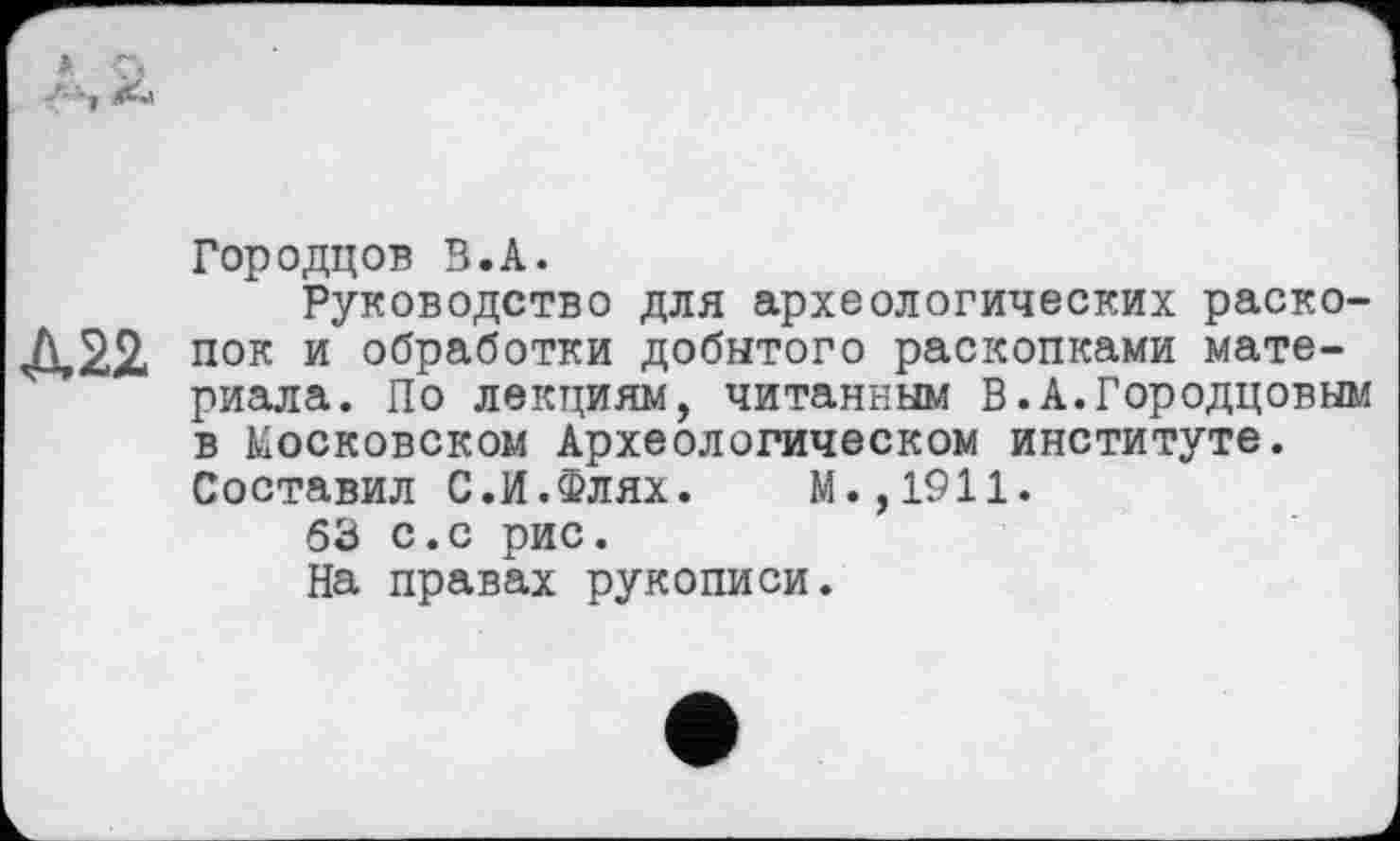 ﻿Городцов В.А.
Руководство для археологических раскола пок и обработки добытого раскопками материала. По лекциям, читанным В.А.Городцовым в Московском Археологическом институте. Составил С.И.Флях. М.,1911.
63 с.с рис.
На правах рукописи.